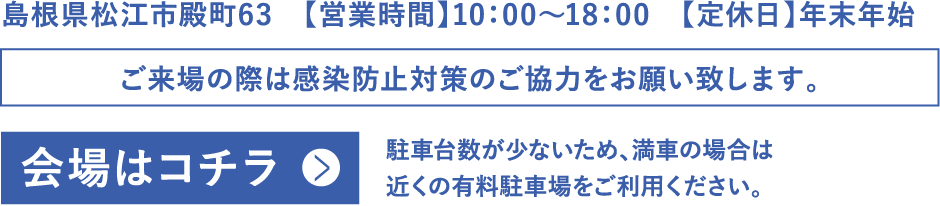 島根県松江市殿町63【営業時間】10：00〜18：00　【定休日】年末年始　ご来場の際は感染防止対策のご協力をお願い致します。会場はコチラ　駐車台数が少ないため、満車の場合は近くの有料駐車場をご利用ください。