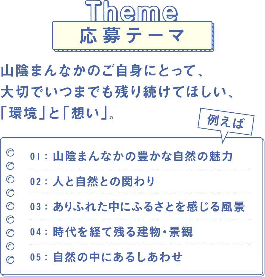 Theme 応募テーマ　山陰まんなかのご自身にとって、大切でいつまでも残り続けてほしい、「環境」と「想い」。例えば　01：山陰まんなかの豊かな自然の魅力　02：人と自然との関わり　03：ありふれた中にふるさとを感じる風景　04：時代を経て残る建物・景観　05：自然の中にあるしあわせ